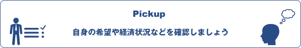 Pickup:自身の希望や経済状況などを確認しましょう